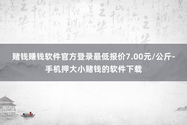 赌钱赚钱软件官方登录最低报价7.00元/公斤-手机押大小赌钱的软件下载