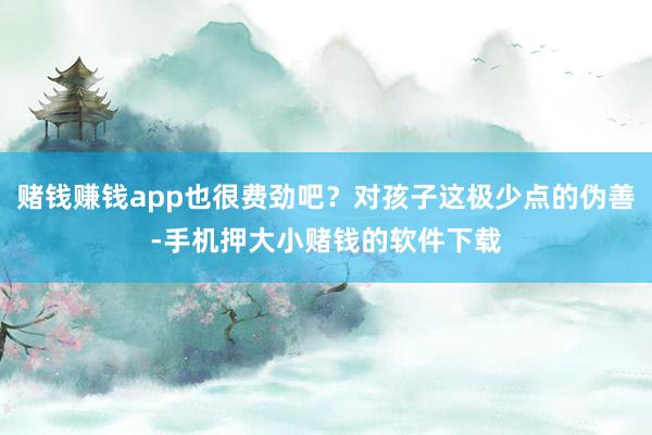 赌钱赚钱app也很费劲吧？对孩子这极少点的伪善-手机押大小赌钱的软件下载