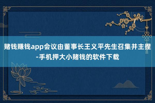 赌钱赚钱app会议由董事长王义平先生召集并主捏-手机押大小赌钱的软件下载