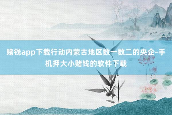 赌钱app下载行动内蒙古地区数一数二的央企-手机押大小赌钱的软件下载