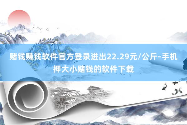 赌钱赚钱软件官方登录进出22.29元/公斤-手机押大小赌钱的软件下载