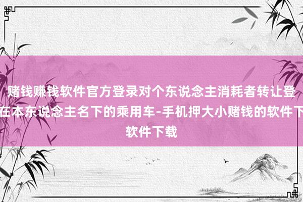 赌钱赚钱软件官方登录对个东说念主消耗者转让登记在本东说念主名下的乘用车-手机押大小赌钱的软件下载
