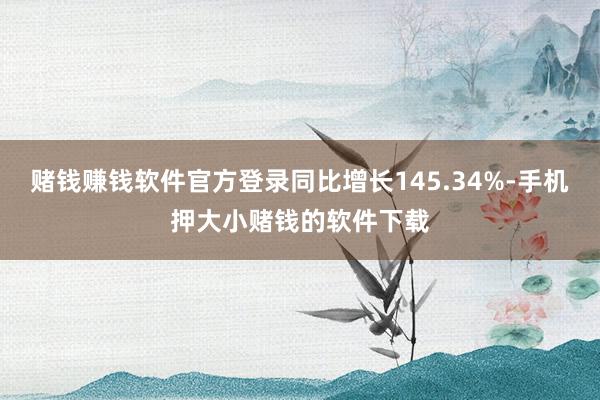 赌钱赚钱软件官方登录同比增长145.34%-手机押大小赌钱的软件下载
