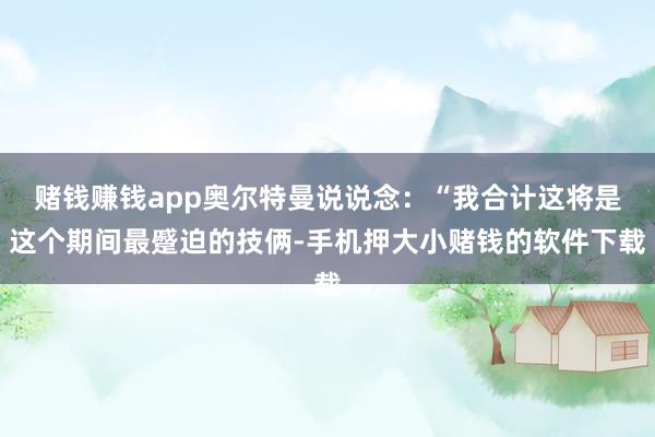 赌钱赚钱app奥尔特曼说说念：“我合计这将是这个期间最蹙迫的技俩-手机押大小赌钱的软件下载