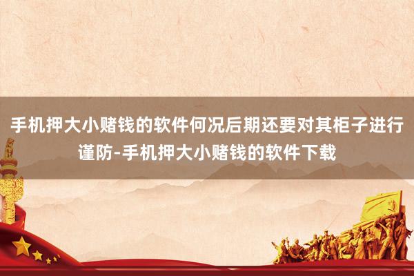 手机押大小赌钱的软件何况后期还要对其柜子进行谨防-手机押大小赌钱的软件下载
