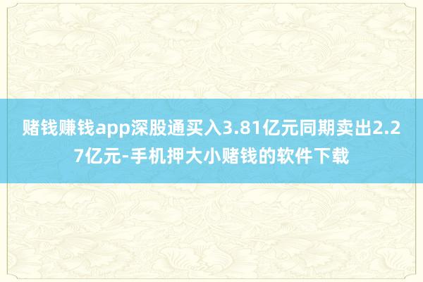 赌钱赚钱app深股通买入3.81亿元同期卖出2.27亿元-手机押大小赌钱的软件下载