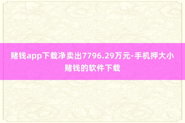 赌钱app下载净卖出7796.29万元-手机押大小赌钱的软件下载
