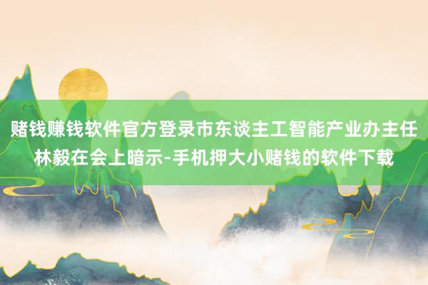 赌钱赚钱软件官方登录市东谈主工智能产业办主任林毅在会上暗示-手机押大小赌钱的软件下载