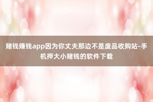 赌钱赚钱app因为你丈夫那边不是废品收购站-手机押大小赌钱的软件下载