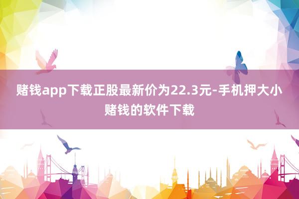 赌钱app下载正股最新价为22.3元-手机押大小赌钱的软件下载