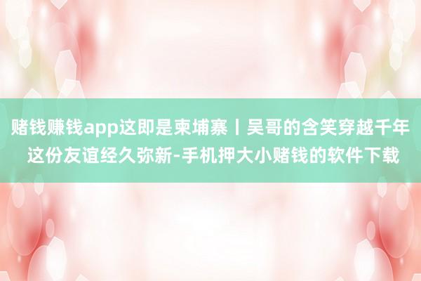 赌钱赚钱app这即是柬埔寨丨吴哥的含笑穿越千年 这份友谊经久弥新-手机押大小赌钱的软件下载