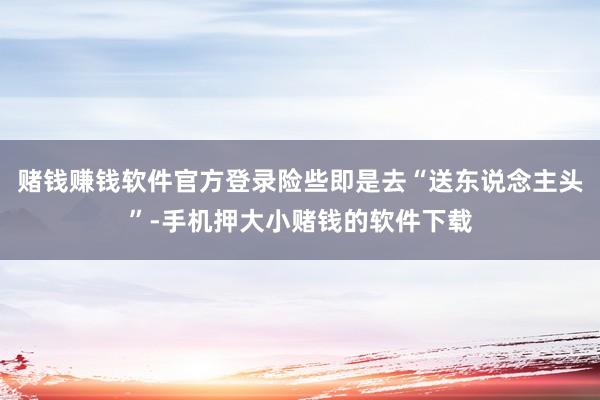 赌钱赚钱软件官方登录险些即是去“送东说念主头”-手机押大小赌钱的软件下载