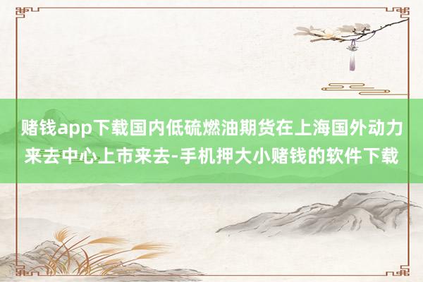 赌钱app下载国内低硫燃油期货在上海国外动力来去中心上市来去-手机押大小赌钱的软件下载
