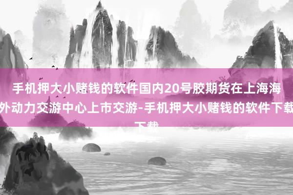 手机押大小赌钱的软件国内20号胶期货在上海海外动力交游中心上市交游-手机押大小赌钱的软件下载