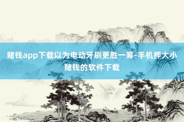 赌钱app下载以为电动牙刷更胜一筹-手机押大小赌钱的软件下载