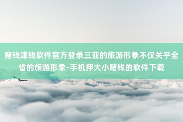 赌钱赚钱软件官方登录三亚的旅游形象不仅关乎全省的旅游形象-手机押大小赌钱的软件下载