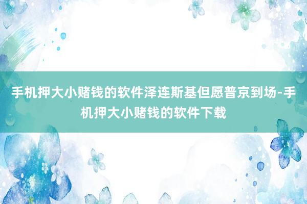 手机押大小赌钱的软件泽连斯基但愿普京到场-手机押大小赌钱的软件下载