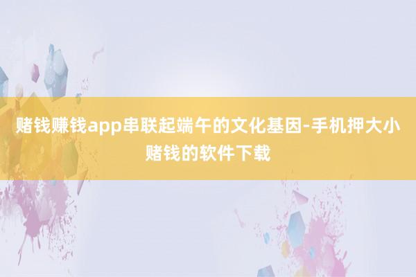 赌钱赚钱app串联起端午的文化基因-手机押大小赌钱的软件下载