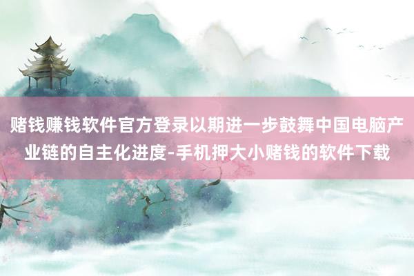 赌钱赚钱软件官方登录以期进一步鼓舞中国电脑产业链的自主化进度-手机押大小赌钱的软件下载
