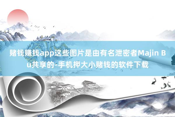 赌钱赚钱app这些图片是由有名泄密者Majin Bu共享的-手机押大小赌钱的软件下载
