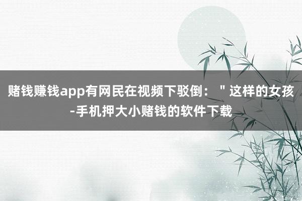 赌钱赚钱app有网民在视频下驳倒：＂这样的女孩-手机押大小赌钱的软件下载