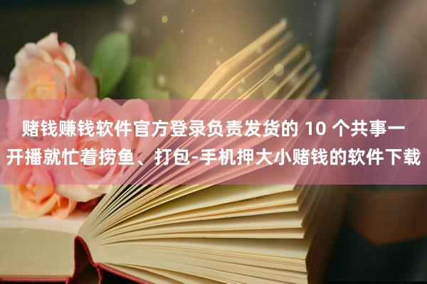 赌钱赚钱软件官方登录负责发货的 10 个共事一开播就忙着捞鱼、打包-手机押大小赌钱的软件下载
