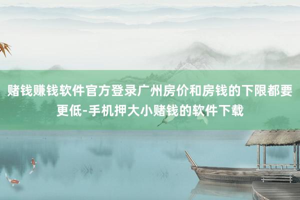 赌钱赚钱软件官方登录广州房价和房钱的下限都要更低-手机押大小赌钱的软件下载