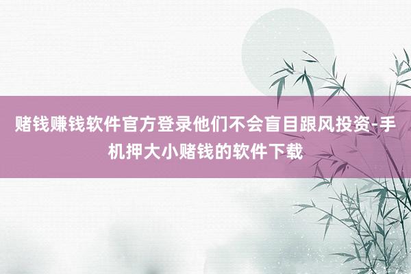 赌钱赚钱软件官方登录他们不会盲目跟风投资-手机押大小赌钱的软件下载