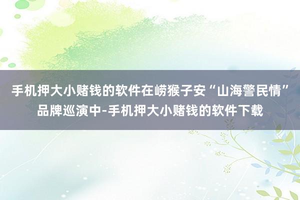 手机押大小赌钱的软件在崂猴子安“山海警民情”品牌巡演中-手机押大小赌钱的软件下载