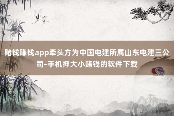 赌钱赚钱app牵头方为中国电建所属山东电建三公司-手机押大小赌钱的软件下载