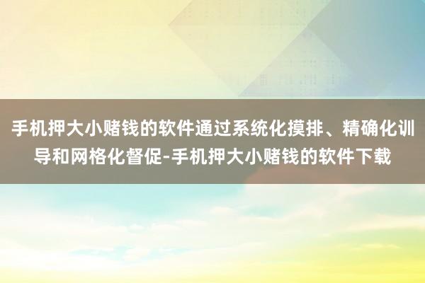 手机押大小赌钱的软件通过系统化摸排、精确化训导和网格化督促-手机押大小赌钱的软件下载