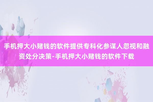 手机押大小赌钱的软件提供专科化参谋人忽视和融资处分决策-手机押大小赌钱的软件下载
