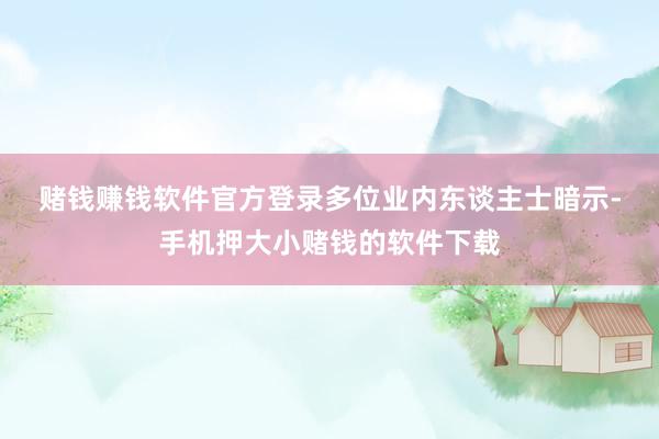 赌钱赚钱软件官方登录　　多位业内东谈主士暗示-手机押大小赌钱的软件下载