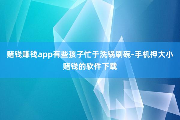 赌钱赚钱app有些孩子忙于洗锅刷碗-手机押大小赌钱的软件下载