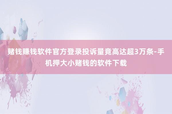 赌钱赚钱软件官方登录投诉量竟高达超3万条-手机押大小赌钱的软件下载