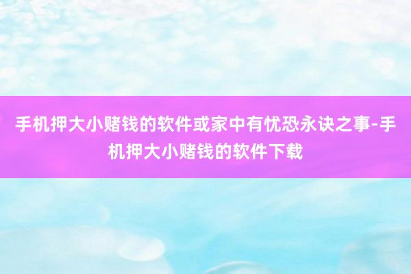 手机押大小赌钱的软件或家中有忧恐永诀之事-手机押大小赌钱的软件下载