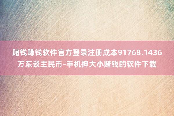 赌钱赚钱软件官方登录注册成本91768.1436万东谈主民币-手机押大小赌钱的软件下载
