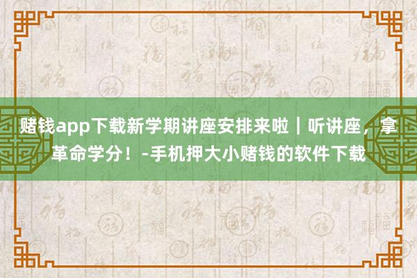 赌钱app下载新学期讲座安排来啦｜听讲座，拿革命学分！-手机押大小赌钱的软件下载