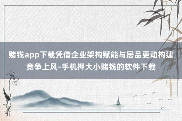赌钱app下载凭借企业架构赋能与居品更动构建竞争上风-手机押大小赌钱的软件下载