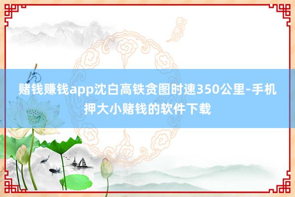 赌钱赚钱app　　沈白高铁贪图时速350公里-手机押大小赌钱的软件下载