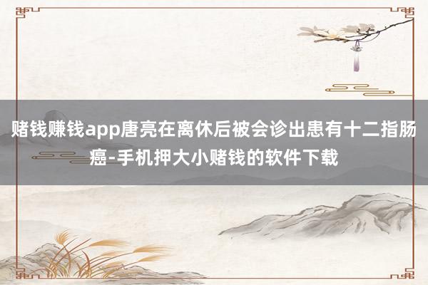 赌钱赚钱app唐亮在离休后被会诊出患有十二指肠癌-手机押大小赌钱的软件下载