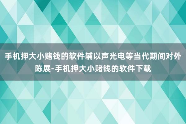 手机押大小赌钱的软件辅以声光电等当代期间对外陈展-手机押大小赌钱的软件下载