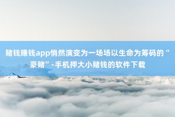 赌钱赚钱app悄然演变为一场场以生命为筹码的“豪赌”-手机押大小赌钱的软件下载