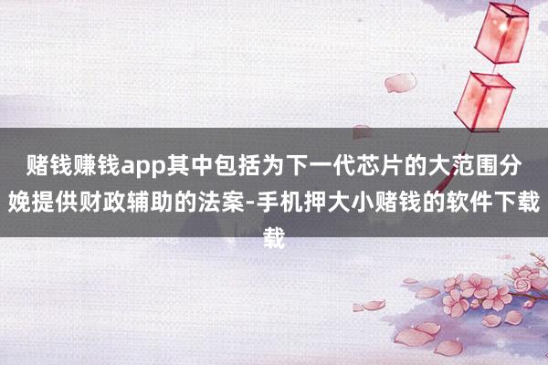 赌钱赚钱app其中包括为下一代芯片的大范围分娩提供财政辅助的法案-手机押大小赌钱的软件下载