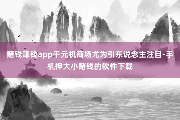 赌钱赚钱app千元机商场尤为引东说念主注目-手机押大小赌钱的