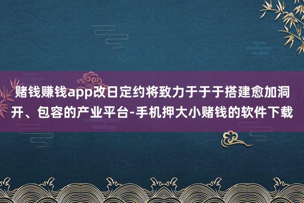 赌钱赚钱app改日定约将致力于于于搭建愈加洞开、包容的产业平台-手机押大小赌钱的软件下载