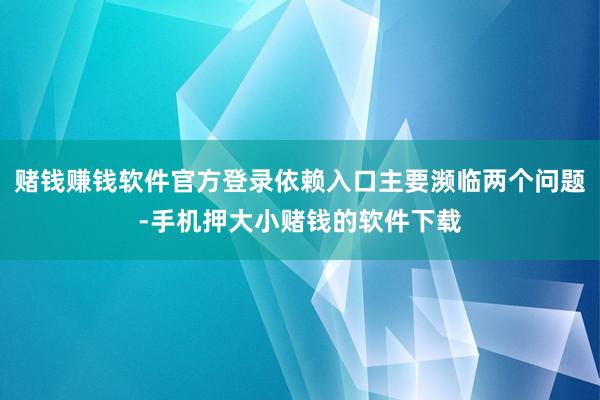 赌钱赚钱软件官方登录依赖入口主要濒临两个问题-手机押大小赌钱的软件下载