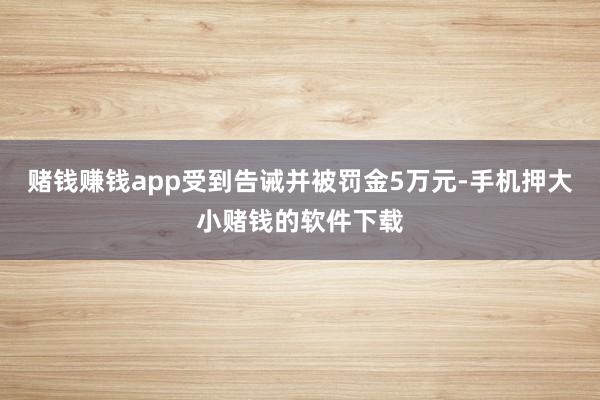 赌钱赚钱app受到告诫并被罚金5万元-手机押大小赌钱的软件下载