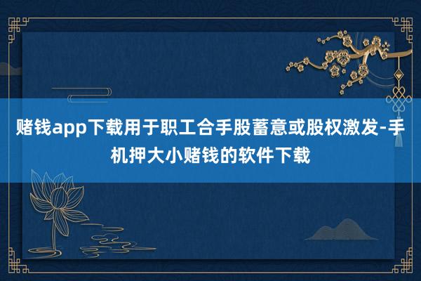 赌钱app下载用于职工合手股蓄意或股权激发-手机押大小赌钱的软件下载