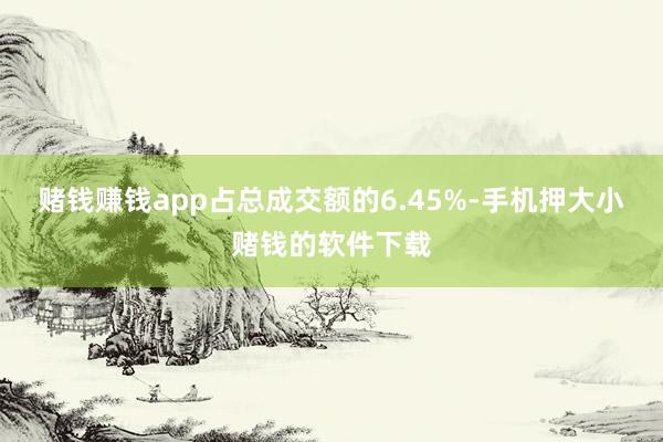 赌钱赚钱app占总成交额的6.45%-手机押大小赌钱的软件下载